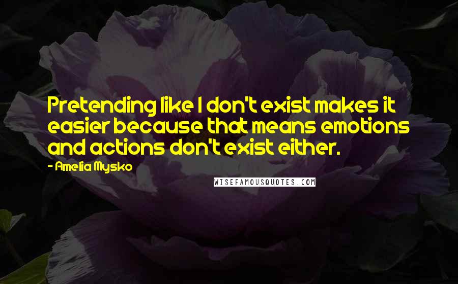 Amelia Mysko Quotes: Pretending like I don't exist makes it easier because that means emotions and actions don't exist either.
