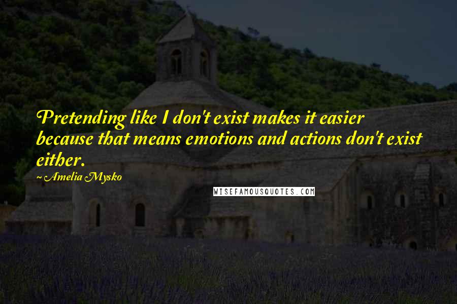 Amelia Mysko Quotes: Pretending like I don't exist makes it easier because that means emotions and actions don't exist either.