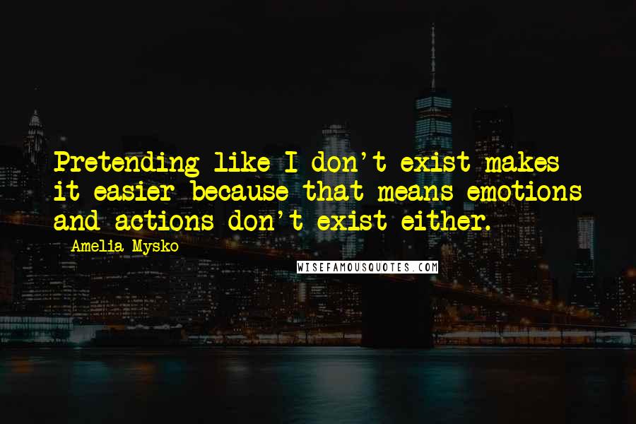 Amelia Mysko Quotes: Pretending like I don't exist makes it easier because that means emotions and actions don't exist either.
