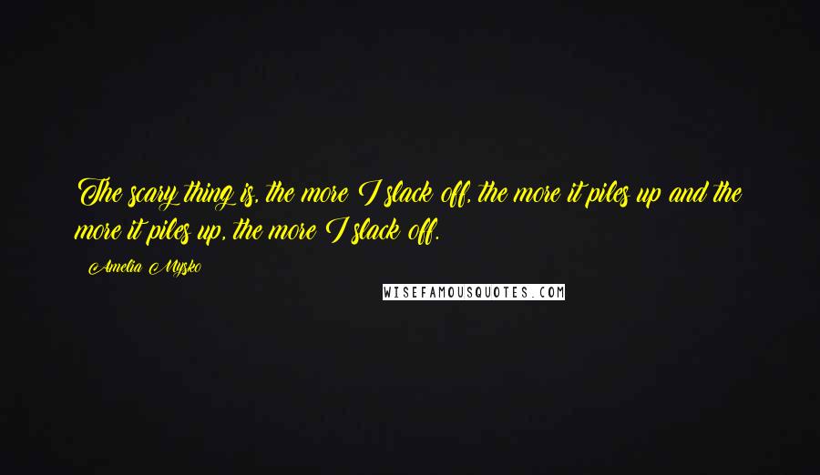 Amelia Mysko Quotes: The scary thing is, the more I slack off, the more it piles up and the more it piles up, the more I slack off.