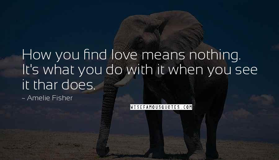 Amelie Fisher Quotes: How you find love means nothing. It's what you do with it when you see it thar does.