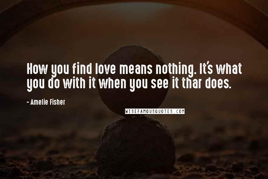 Amelie Fisher Quotes: How you find love means nothing. It's what you do with it when you see it thar does.