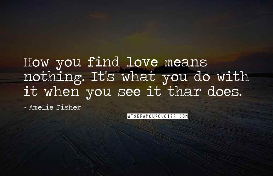 Amelie Fisher Quotes: How you find love means nothing. It's what you do with it when you see it thar does.
