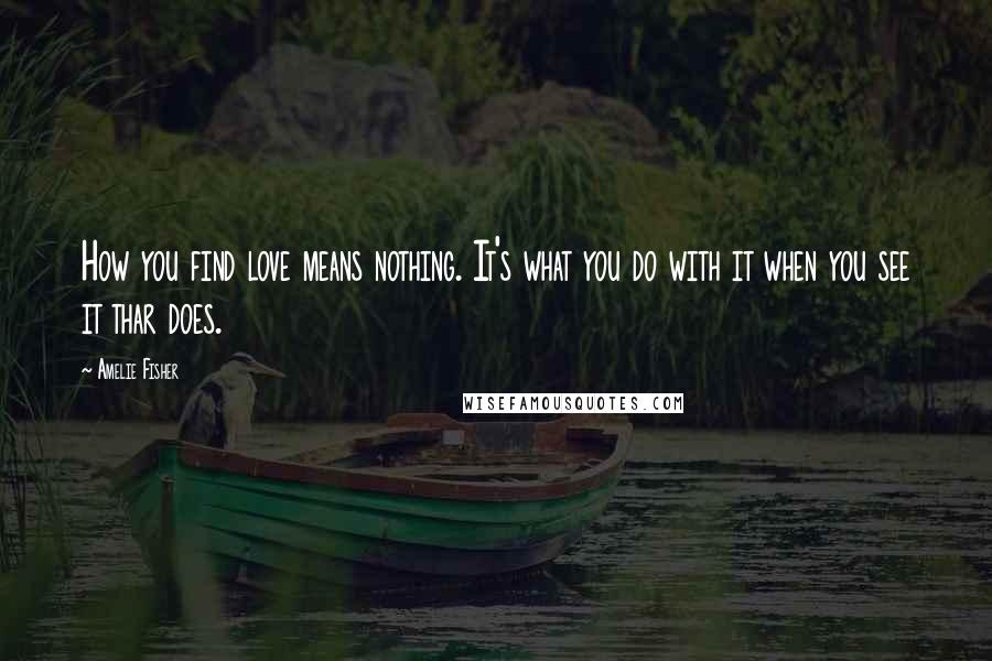 Amelie Fisher Quotes: How you find love means nothing. It's what you do with it when you see it thar does.