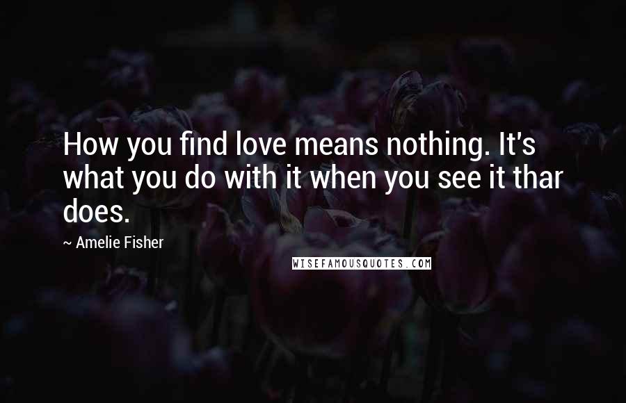 Amelie Fisher Quotes: How you find love means nothing. It's what you do with it when you see it thar does.