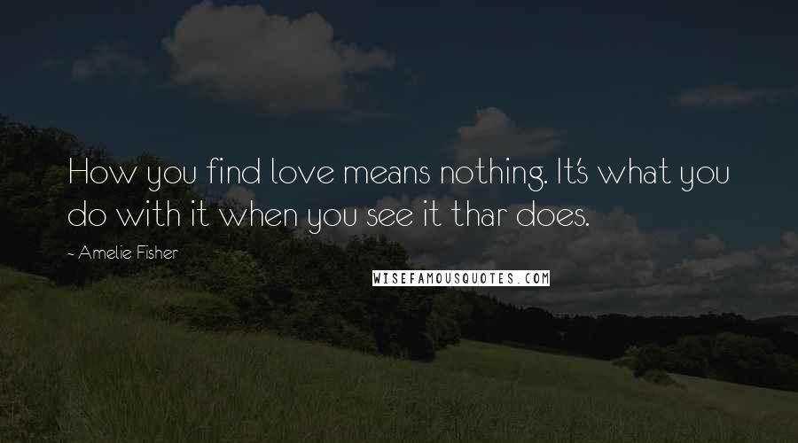 Amelie Fisher Quotes: How you find love means nothing. It's what you do with it when you see it thar does.