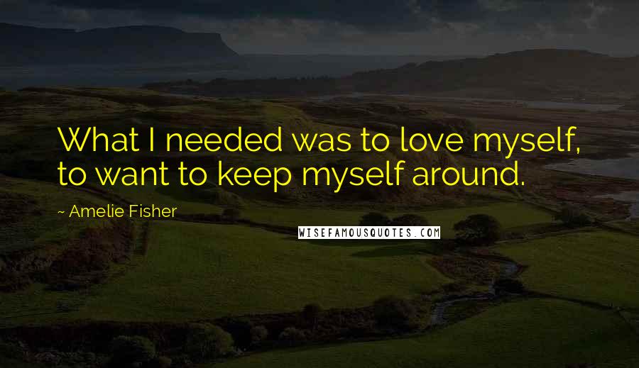 Amelie Fisher Quotes: What I needed was to love myself, to want to keep myself around.