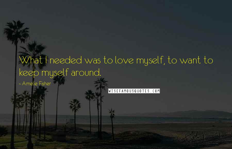Amelie Fisher Quotes: What I needed was to love myself, to want to keep myself around.
