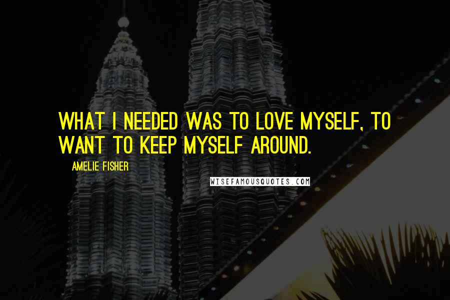 Amelie Fisher Quotes: What I needed was to love myself, to want to keep myself around.