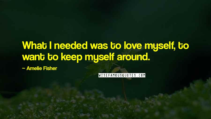 Amelie Fisher Quotes: What I needed was to love myself, to want to keep myself around.