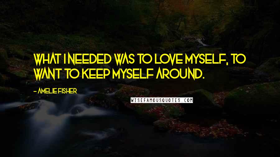 Amelie Fisher Quotes: What I needed was to love myself, to want to keep myself around.