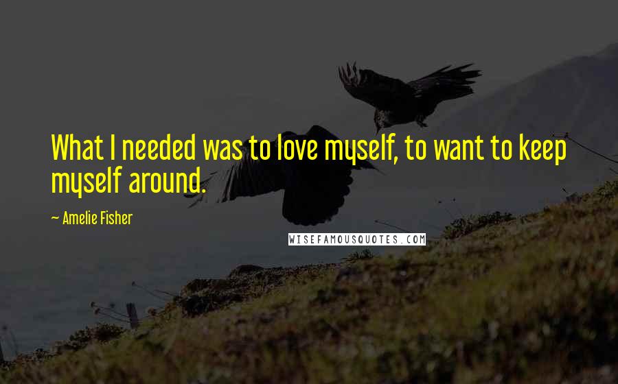 Amelie Fisher Quotes: What I needed was to love myself, to want to keep myself around.