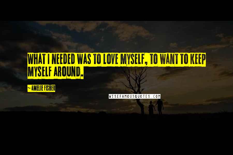 Amelie Fisher Quotes: What I needed was to love myself, to want to keep myself around.