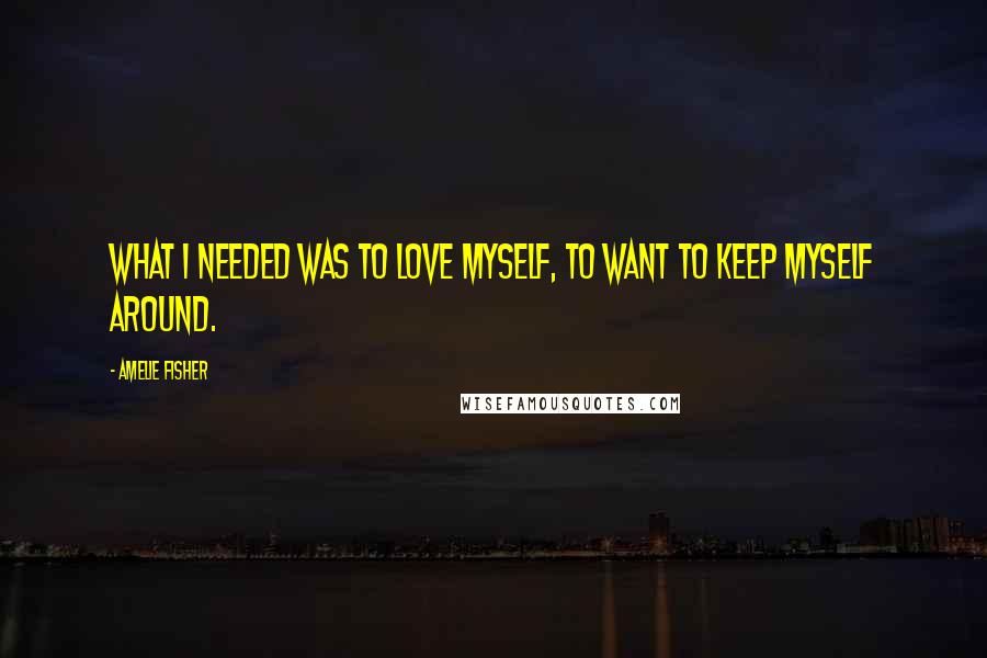 Amelie Fisher Quotes: What I needed was to love myself, to want to keep myself around.