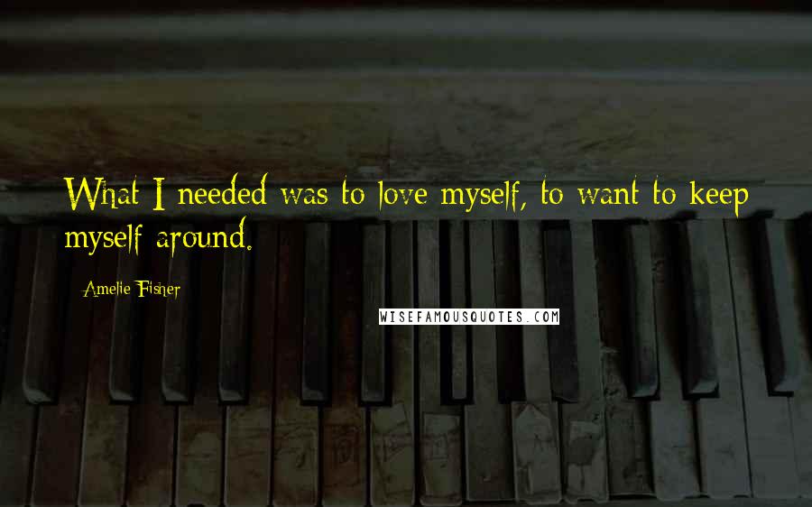 Amelie Fisher Quotes: What I needed was to love myself, to want to keep myself around.