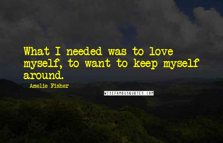 Amelie Fisher Quotes: What I needed was to love myself, to want to keep myself around.