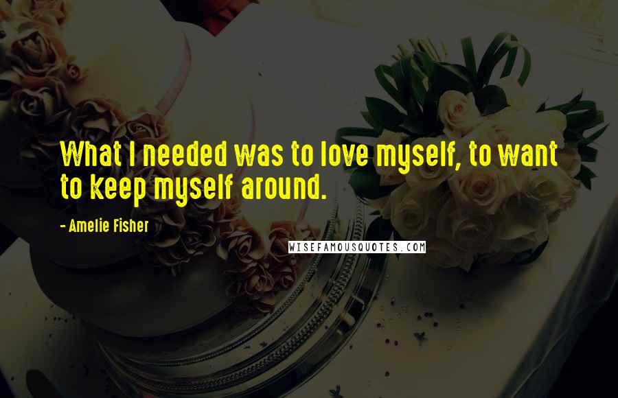 Amelie Fisher Quotes: What I needed was to love myself, to want to keep myself around.