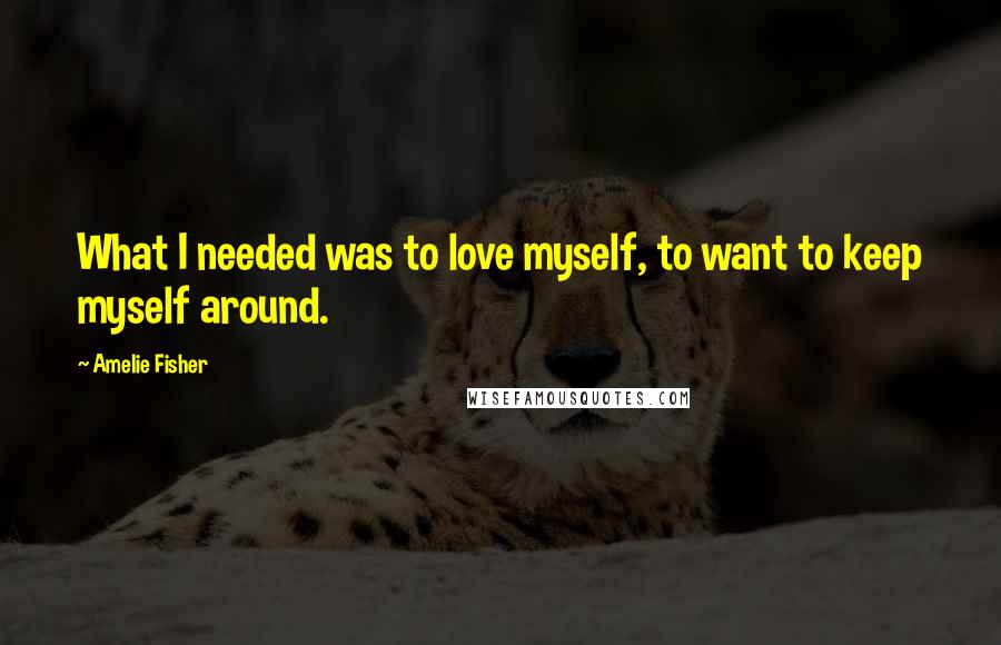 Amelie Fisher Quotes: What I needed was to love myself, to want to keep myself around.