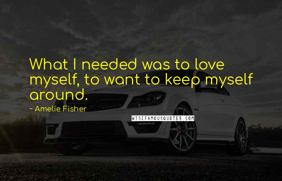 Amelie Fisher Quotes: What I needed was to love myself, to want to keep myself around.