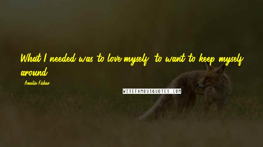 Amelie Fisher Quotes: What I needed was to love myself, to want to keep myself around.