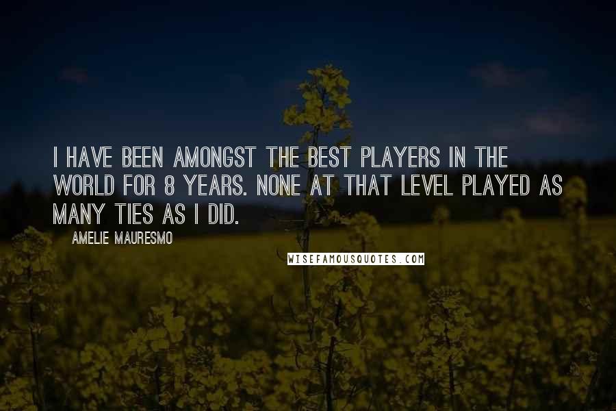 Amelie Mauresmo Quotes: I have been amongst the best players in the world for 8 years. None at that level played as many ties as I did.