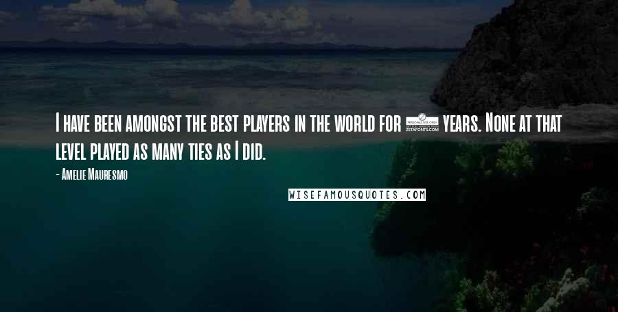 Amelie Mauresmo Quotes: I have been amongst the best players in the world for 8 years. None at that level played as many ties as I did.
