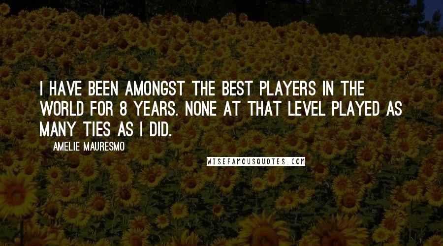 Amelie Mauresmo Quotes: I have been amongst the best players in the world for 8 years. None at that level played as many ties as I did.