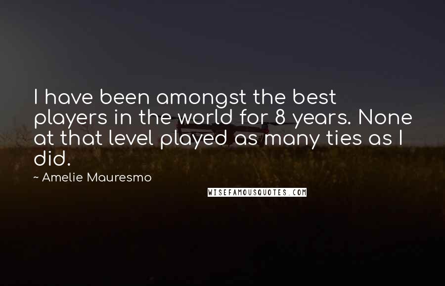 Amelie Mauresmo Quotes: I have been amongst the best players in the world for 8 years. None at that level played as many ties as I did.