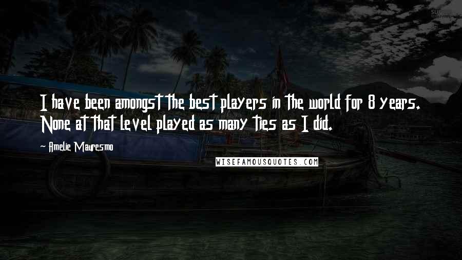 Amelie Mauresmo Quotes: I have been amongst the best players in the world for 8 years. None at that level played as many ties as I did.