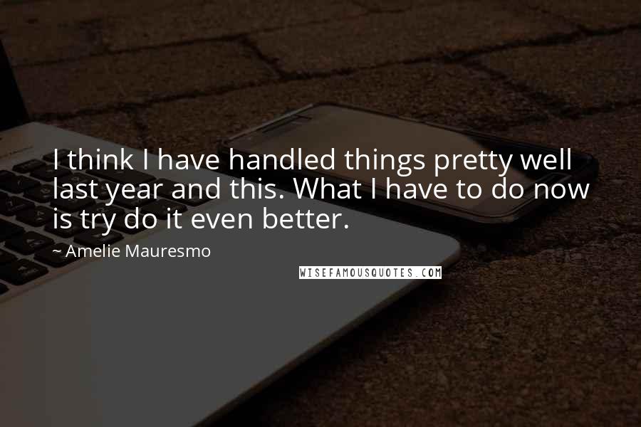 Amelie Mauresmo Quotes: I think I have handled things pretty well last year and this. What I have to do now is try do it even better.