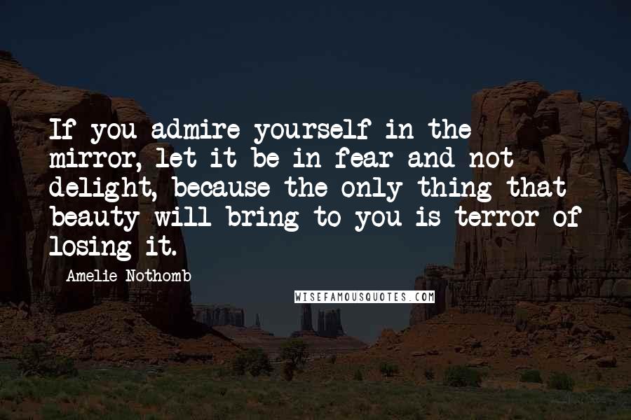 Amelie Nothomb Quotes: If you admire yourself in the mirror, let it be in fear and not delight, because the only thing that beauty will bring to you is terror of losing it.