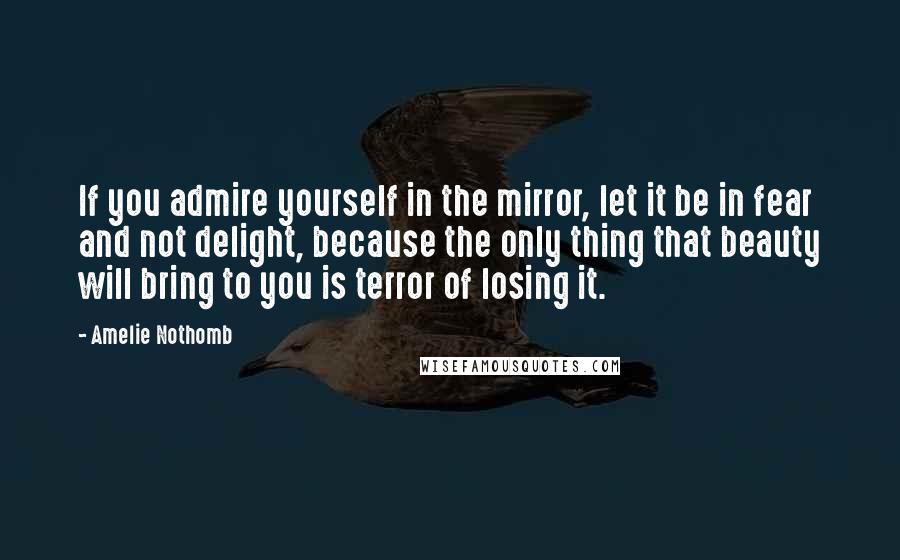 Amelie Nothomb Quotes: If you admire yourself in the mirror, let it be in fear and not delight, because the only thing that beauty will bring to you is terror of losing it.