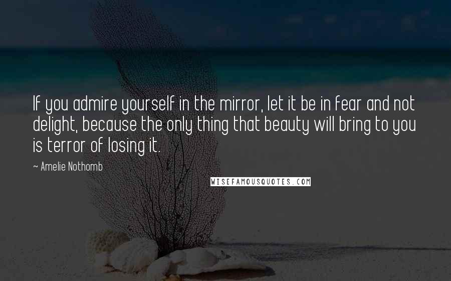 Amelie Nothomb Quotes: If you admire yourself in the mirror, let it be in fear and not delight, because the only thing that beauty will bring to you is terror of losing it.