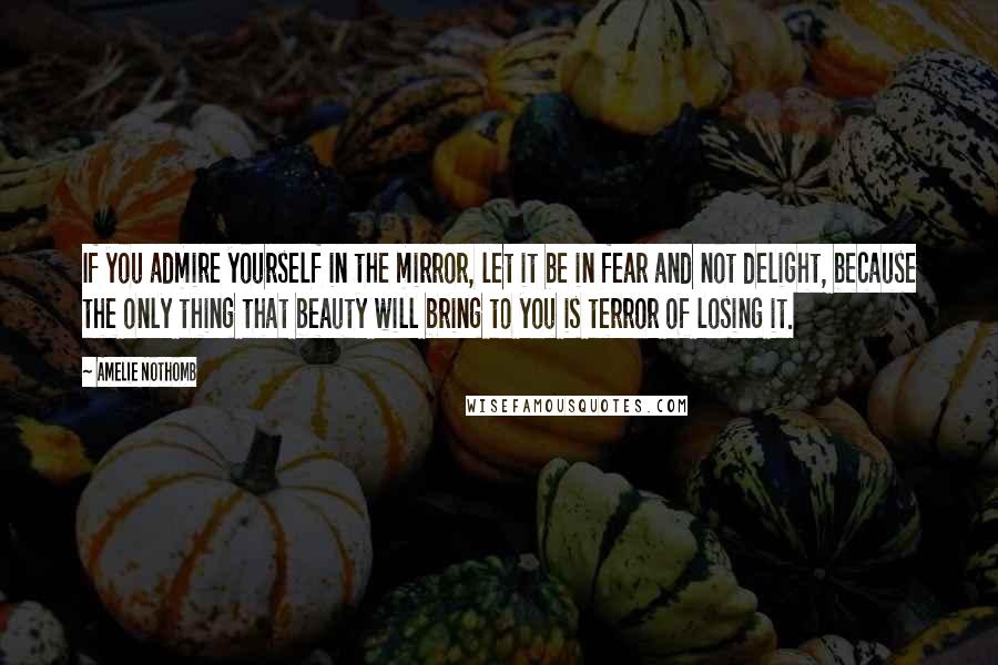 Amelie Nothomb Quotes: If you admire yourself in the mirror, let it be in fear and not delight, because the only thing that beauty will bring to you is terror of losing it.