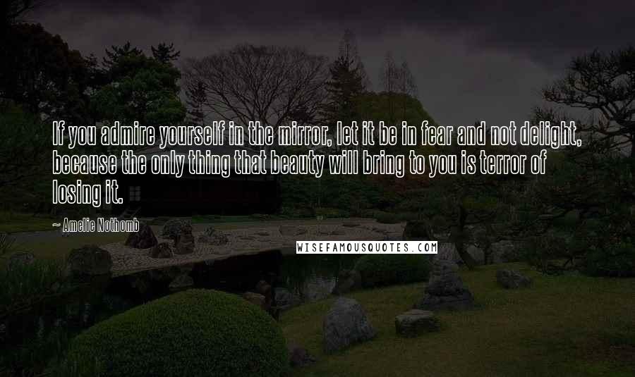 Amelie Nothomb Quotes: If you admire yourself in the mirror, let it be in fear and not delight, because the only thing that beauty will bring to you is terror of losing it.