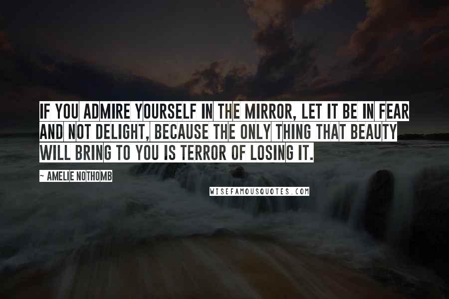 Amelie Nothomb Quotes: If you admire yourself in the mirror, let it be in fear and not delight, because the only thing that beauty will bring to you is terror of losing it.