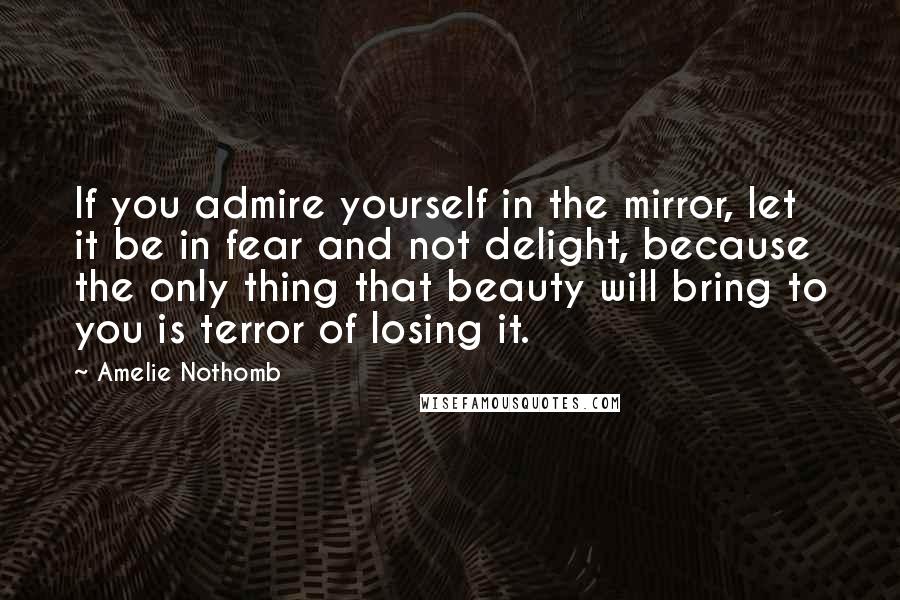 Amelie Nothomb Quotes: If you admire yourself in the mirror, let it be in fear and not delight, because the only thing that beauty will bring to you is terror of losing it.