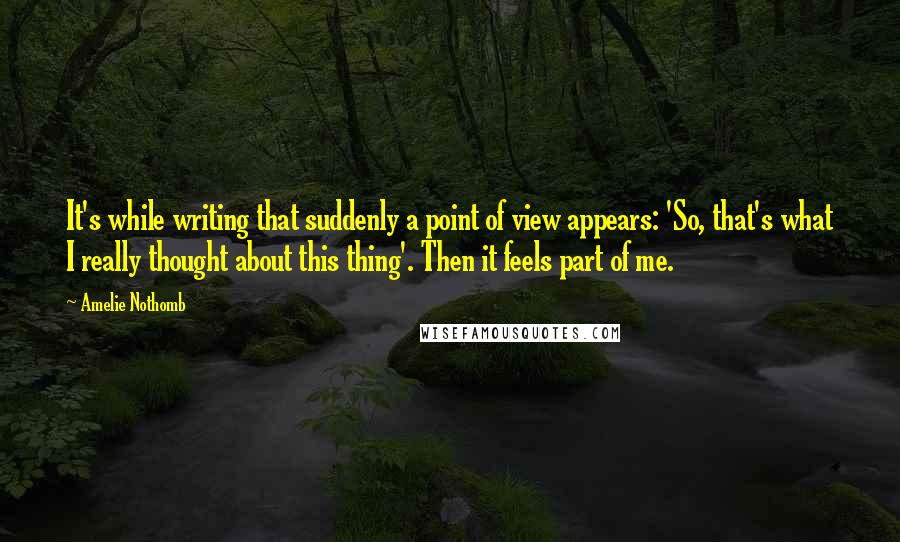 Amelie Nothomb Quotes: It's while writing that suddenly a point of view appears: 'So, that's what I really thought about this thing'. Then it feels part of me.