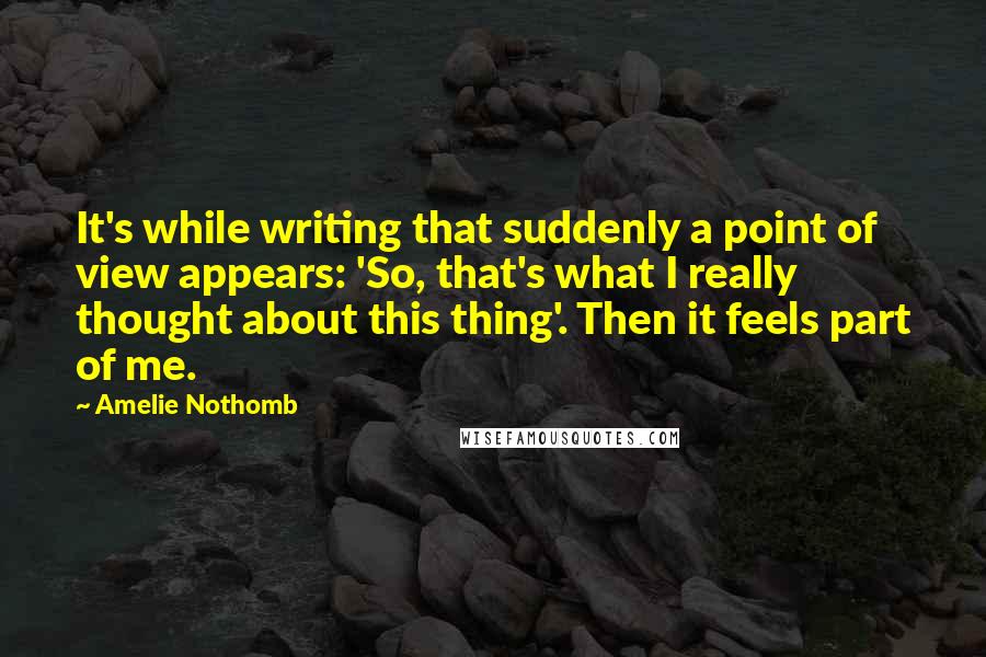 Amelie Nothomb Quotes: It's while writing that suddenly a point of view appears: 'So, that's what I really thought about this thing'. Then it feels part of me.