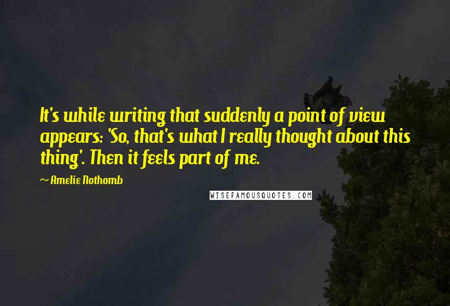 Amelie Nothomb Quotes: It's while writing that suddenly a point of view appears: 'So, that's what I really thought about this thing'. Then it feels part of me.