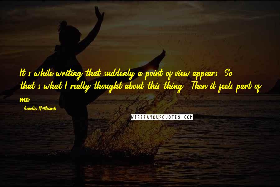 Amelie Nothomb Quotes: It's while writing that suddenly a point of view appears: 'So, that's what I really thought about this thing'. Then it feels part of me.