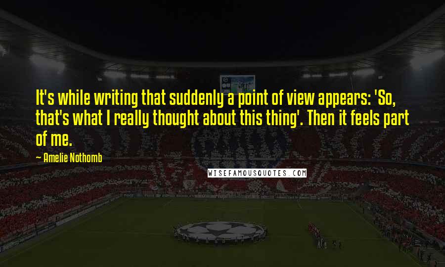 Amelie Nothomb Quotes: It's while writing that suddenly a point of view appears: 'So, that's what I really thought about this thing'. Then it feels part of me.