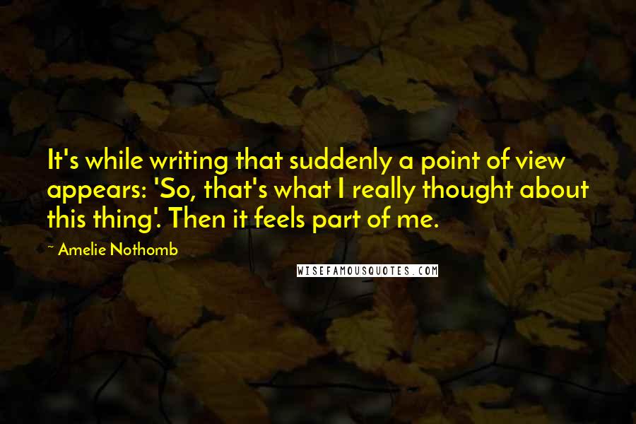 Amelie Nothomb Quotes: It's while writing that suddenly a point of view appears: 'So, that's what I really thought about this thing'. Then it feels part of me.