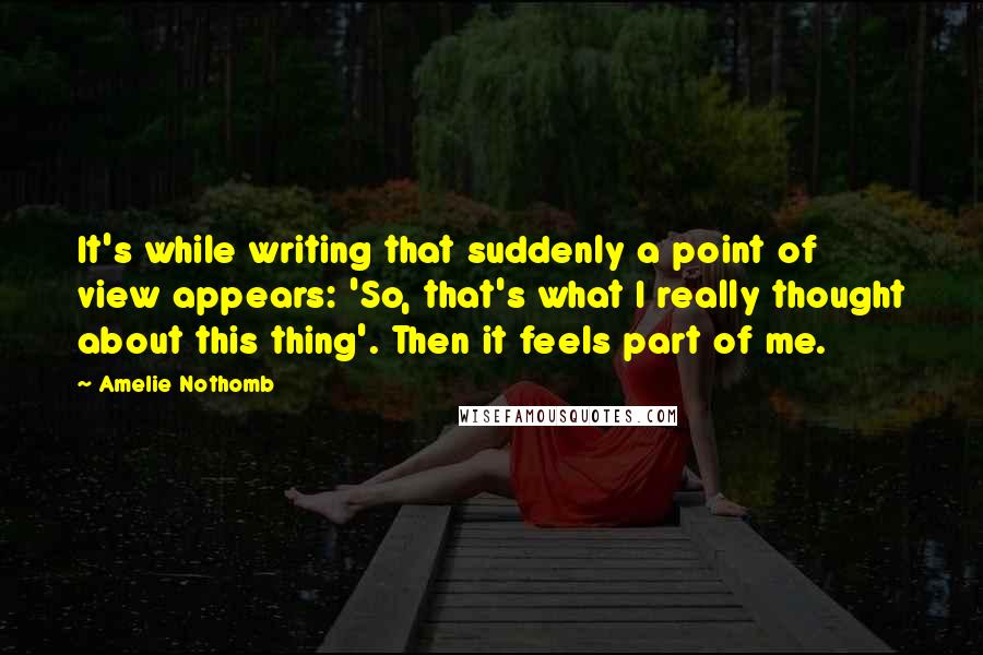 Amelie Nothomb Quotes: It's while writing that suddenly a point of view appears: 'So, that's what I really thought about this thing'. Then it feels part of me.