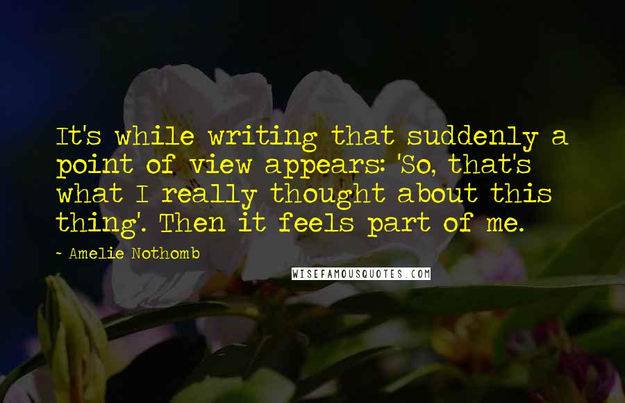 Amelie Nothomb Quotes: It's while writing that suddenly a point of view appears: 'So, that's what I really thought about this thing'. Then it feels part of me.