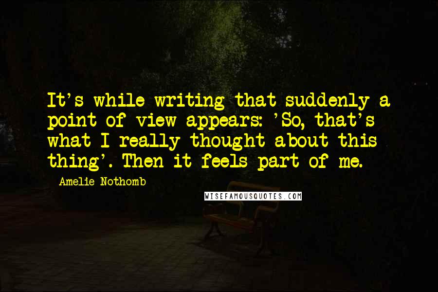 Amelie Nothomb Quotes: It's while writing that suddenly a point of view appears: 'So, that's what I really thought about this thing'. Then it feels part of me.