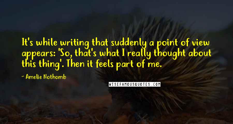 Amelie Nothomb Quotes: It's while writing that suddenly a point of view appears: 'So, that's what I really thought about this thing'. Then it feels part of me.