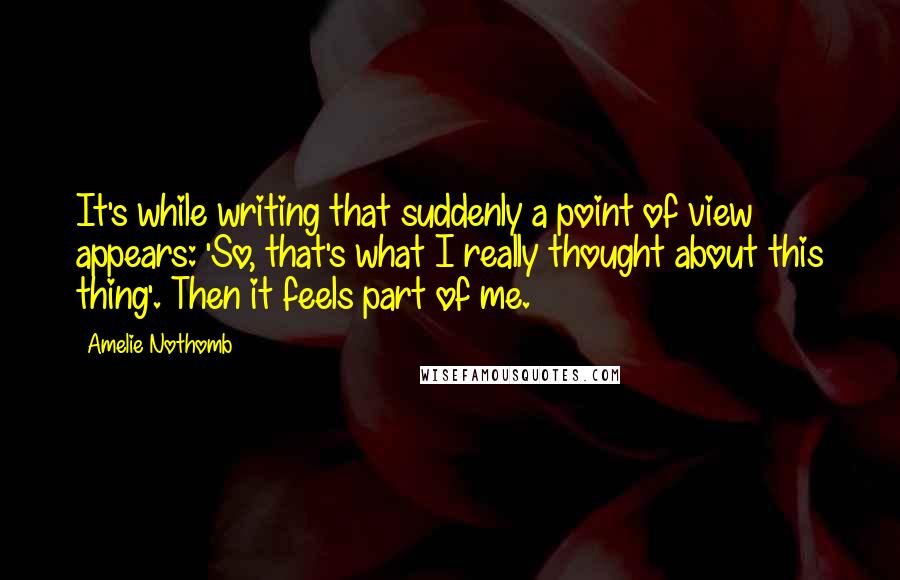 Amelie Nothomb Quotes: It's while writing that suddenly a point of view appears: 'So, that's what I really thought about this thing'. Then it feels part of me.