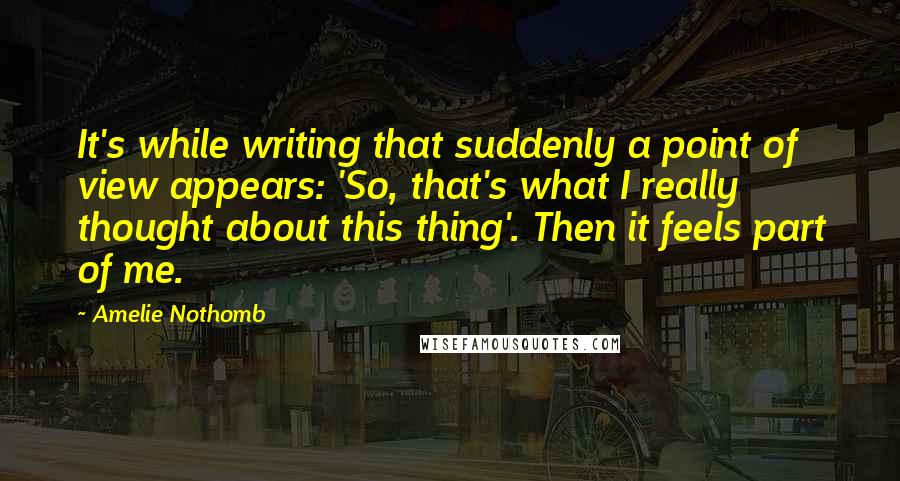 Amelie Nothomb Quotes: It's while writing that suddenly a point of view appears: 'So, that's what I really thought about this thing'. Then it feels part of me.