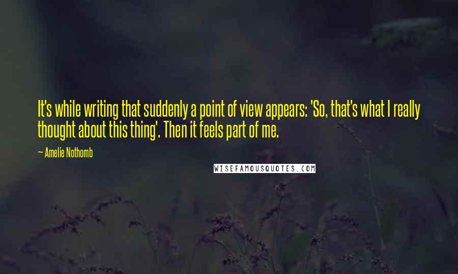 Amelie Nothomb Quotes: It's while writing that suddenly a point of view appears: 'So, that's what I really thought about this thing'. Then it feels part of me.